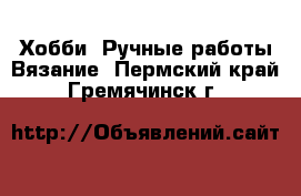 Хобби. Ручные работы Вязание. Пермский край,Гремячинск г.